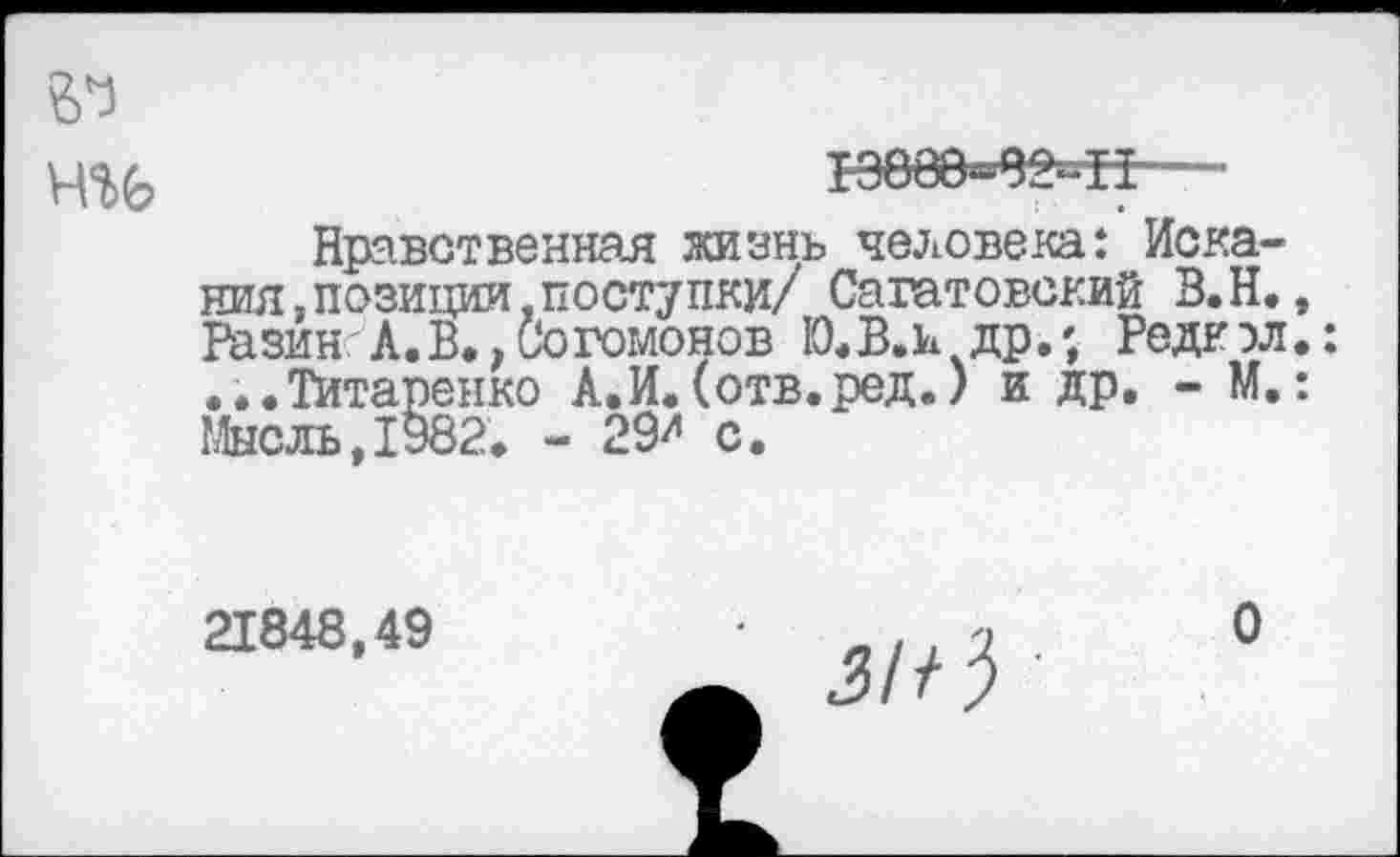 ﻿13000«02»11
Нравственная жизнь человека: Искания, позиции,поступки/ Саратовский В.Н. Разин А.В.,Согомонов Ю.В.И др.; Редкэл ...Титаренко А.И.(отв.ред.) и др. - М. Мысль,1982. - 29й с.
21848,49
о
^//3 ■